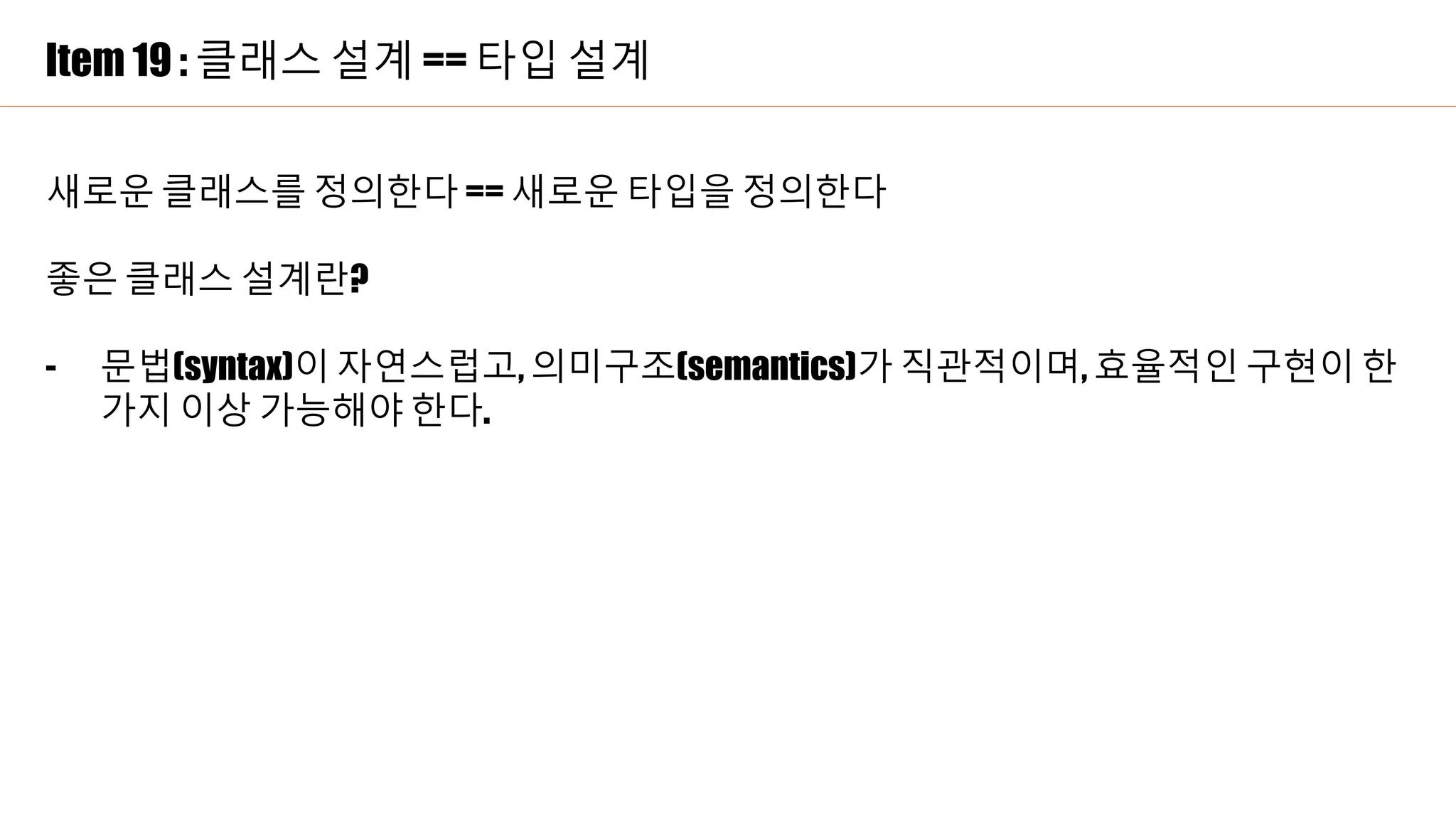 Item 19 : 클래스 설계 == 타입 설계
새로운 클래스를 정의한다 == 새로운 타입을 정의한다
좋은 클래스 설계란?
- 문법(syntax)이 자연스럽고, 의미구조(semantics)가 직관적이며, 효율적인 구현이 한
가지 이상 가능해야 한다.
 