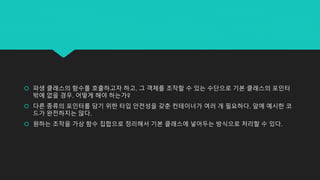  파생 클래스의 함수를 호출하고자 하고, 그 객체를 조작할 수 있는 수단으로 기본 클래스의 포인터
밖에 없을 경우, 어떻게 해야 하는가?
 다른 종류의 포인터를 담기 위한 타입 안전성을 갖춘 컨테이너가 여러 개 필요하다. 앞에 예시한 코
드가 완전하지는 않다.
 원하는 조작을 가상 함수 집합으로 정리해서 기본 클래스에 넣어두는 방식으로 처리할 수 있다.
 