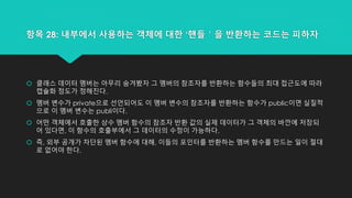 항목 28: 내부에서 사용하는 객체에 대한 ‘핸들＇을 반환하는 코드는 피하자
 클래스 데이터 멤버는 아무리 숨겨봤자 그 멤버의 참조자를 반환하는 함수들의 최대 접근도에 따라
캡슐화 정도가 정해진다.
 멤버 변수가 private으로 선언되어도 이 멤버 변수의 참조자를 반환하는 함수가 public이면 실질적
으로 이 멤버 변수는 publi이다.
 어떤 객체에서 호출한 상수 멤버 함수의 참조자 반환 값의 실제 데이터가 그 객체의 바깐에 저장되
어 있다면, 이 함수의 호출부에서 그 데이터의 수정이 가능하다.
 즉, 외부 공개가 차단된 멤버 함수에 대해, 이들의 포인터를 반환하는 멤버 함수를 만드는 일이 절대
로 없어야 한다.
 