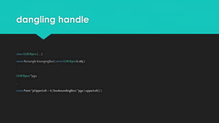 dangling handle
class GUIObject{... };
const Rectangle boungingBox( const GUIObject&obj );
GUIObject*pgo;
...
const Point *pUpperLeft = &(bouboundingBox( *pgo ).upperLeft() );
 