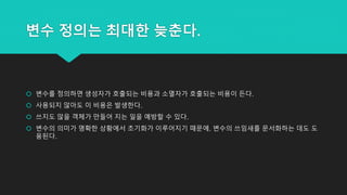 변수 정의는 최대한 늦춘다.
 변수를 정의하면 생성자가 호출되는 비용과 소멸자가 호출되는 비용이 든다.
 사용되지 않아도 이 비용은 발생한다.
 쓰지도 않을 객체가 만들어 지는 일을 예방할 수 있다.
 변수의 의미가 명확한 상황에서 초기화가 이루어지기 때문에, 변수의 쓰임새를 문서화하는 데도 도
움된다.
 