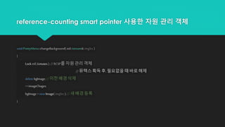 reference-counting smart pointer 사용한 자원 관리 객체
void PrettyMenu::changeBackground(std::istream& imgSrc )
{
Lock ml( &mutex); //RCSP를 자원 관리 객체
//뮤텍스 획득 후, 필요없을 때 바로 해제
delete bgImage; //이전 배경 삭제
++imageChages;
bgImage = new Image( imgSrc ); // 새 배경 등록
}
 