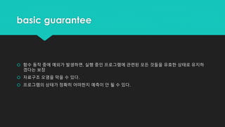 basic guarantee
 함수 동작 중에 예외가 발생하면, 실행 중인 프로그램에 관련된 모든 것들을 유효한 상태로 유지하
겠다는 보장
 자료구조 오염을 막을 수 있다.
 프로그램의 상태가 정확히 어떠한지 예측이 안 될 수 있다.
 