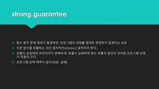 strong guarantee
 함수 동작 중에 예외가 발생하면, 프로그램의 상태를 절대로 변경하지 않겠다는 보장
 이런 함수를 호출하는 것은 원자적인(atomic) 동작이라 한다.
 호출이 성공하면 마무리까지 완벽하게, 호출이 실패하면 함수 호출이 없었던 것처럼 프로그램 상태
가 되돌아 간다.
 프로그램 상태 예측이 쉽다(성공, 실패)
 