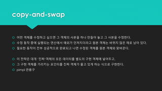 copy-and-swap
 어떤 객체를 수정하고 싶으면 그 객체의 사본을 하나 만들어 놓고 그 사본을 수정한다.
 수정 동작 중에 실행되는 연산에서 예외가 던져지더라고 원본 객체는 바뀌지 않은 채로 남아 있다.
 필요한 동작이 전부 성공적으로 완료되고 나면 수정된 객체를 원본 객체와 맞바꾼다.
 이 전략은 대개 ‘진짜‘객체의 모든 데이터를 별도의 구현 객체에 넣어두고,
 그 구현 객체를 가리키는 포인터를 진짜 객체가 물고 있게 하는 식으로 구현한다.
 pimpl 관용구
 