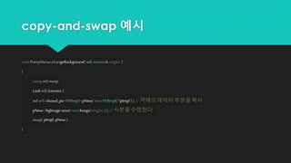 copy-and-swap 예시
void PrettyMenu::changeBackground(std::istream& imgSrc )
{
using std::swap;
Lock ml( &mutex);
std::tr1::shared_ptr<PMImpl> pNew( new PMImpl( *pImpl ) ); // 객체의 데이터 부분을 복사
pNew->bgImage.reset( new Image(imgSrc ) ); //사본을 수정한다.
swap( pImpl, pNew);
}
 