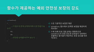 함수가 제공하는 예외 안전성 보장의 강도
void someFunc()
{
... //이 함수의 현재 상태에 대해 사본 만들어 놓
는다.
f1();
f2();
... //변경된 상태를 바꾸어 넣는다.
}
 f1은 기본적인 보장만 제공
 someFunc 함수에서 강력한 보장을 제공하게
하려면?
 f1에 의해 프로그램 상태는 변화하므로
someFunc의 보장 강도와 상관없이 내부에서
호출하는 함수들이 제공하는 보장 강도를 따르
게 된다.
 