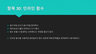 항목 30: 인라인 함수
 함수처럼 보이고 함수처럼 동작한다.
 매크로보다 훨씬 안전하고 쓰기 좋다.
 함수 호출 시 발생하는 오버헤드도 걱정할 필요가 없다.
 인라인 함수를 사용하면 컴파일러가 함수 본문에 대해 문맥별로 최적화하기 용이해진다.
 