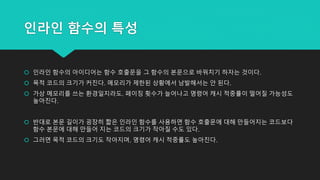 인라인 함수의 특성
 인라인 함수의 아이디어는 함수 호출문을 그 함수의 본문으로 바꿔치기 하자는 것이다.
 목적 코드의 크기가 커진다. 메모리가 제한된 상황에서 남발해서는 안 된다.
 가상 메모리를 쓰는 환경일지라도, 페이징 횟수가 늘어나고 명령어 캐시 적중률이 떨어질 가능성도
높아진다.
 반대로 본문 길이가 굉장히 짧은 인라인 함수를 사용하면 함수 호출문에 대해 만들어지는 코드보다
함수 본문에 대해 만들어 지는 코드의 크기가 작아질 수도 있다.
 그러면 목적 코드의 크기도 작아지며, 명령어 캐시 적중률도 높아진다.
 