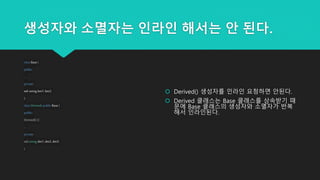 생성자와 소멸자는 인라인 해서는 안 된다.
class Base {
public:
...
private:
std::string bm1, bm2;
};
class Derived: public Base {
public:
Derived() {}
...
private:
std::string dm1, dm2, dm3;
}
 Derived() 생성자를 인라인 요청하면 안된다.
 Derived 클래스는 Base 클래스를 상속받기 때
문에 Base 클래스의 생성자와 소멸자가 반복
해서 인라인된다.
 