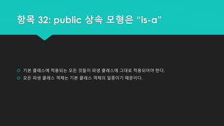 항목 32: public 상속 모형은 “is-a”
 기본 클래스에 적용되는 모든 것들이 파생 클래스에 그대로 적용되어야 한다.
 모든 파생 클래스 객체는 기본 클래스 객체의 일종이기 때문이다.
 