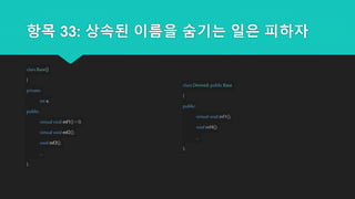 항목 33: 상속된 이름을 숨기는 일은 피하자
class Base()
{
private:
int x;
public:
virtual void mf1()= 0;
virtual void mf2();
void mf3();
...
};
class Derived:public Base
{
public:
virtual void mf1();
void mf4();
...
};
 