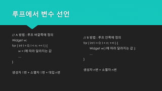 루프에서 변수 선언
// A 방법 : 루프 바깥쪽에 정의
Widget w;
for ( int I = 0; I < n; ++ I ) {
w = i에 따라 달라지는 값
…
}
생성자 1번 + 소멸자 1번 + 대입 n번
// B 방법 : 루프 안쪽에 정의
for ( int I = 0; I < n; ++I ) {
Widget w( I에 따라 달라지는 값 );
…
}
생성자 n번 + 소멸자 n번
 