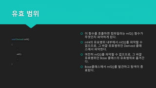 유효 범위
void Derived::mf4()
{
...
mf2();
...
}
 이 함수를 호출하면 컴파일러는 mf2() 함수가
무엇인지 파악하게 된다.
 mf4의 유요범위 내부에서 mf2()를 파악할 수
없으므로, 그 바깥 유효범위인 Derived 클래
스에서 파악한다.
 여전히 mf2()를 파악할 수 없으므로, 그 바깥
유효범위인 Base 클래스의 유효범위로 옮겨간
다.
 Base클래스에서 mf2()를 발견하고 탐색이 종
료된다.
 
