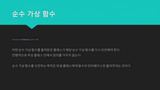 순수 가상 함수
virtual void draw() const = 0;
어떤 순수 가상 함수를 물려받은 클래스가 해당순수 가상 함수를 다시 선언해야 한다.
전형적으로추상 클래스 안에서 정의를 가지지 않는다.
순수 가상 함수를 선언하는 목적은 파생 클래스에게함수의 인터페이스만 물려주려는 것이다.
 