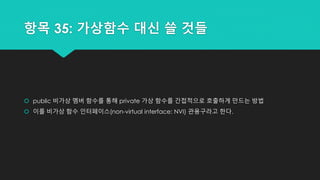 항목 35: 가상함수 대신 쓸 것들
 public 비가상 멤버 함수를 통해 private 가상 함수를 간접적으로 호출하게 만드는 방법
 이를 비가상 함수 인터페이스(non-virtual interface: NVI) 관용구라고 한다.
 