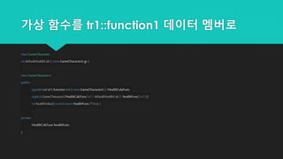 가상 함수를 tr1::function1 데이터 멤버로
classGameCharacter;
intdefaultHealthCalc{ constGameCharacter&gc };
classGameCharacter{
public:
typedefstd::tr1::function<int ( constGameCharacter&)> HealthCalaFunc;
explicitGameCharacter(HealthCalcFunchcf= defaultHealthCalc) : healthFunc( hcf ) {}
inthealthValue()const{ returnhealthFunc (*this);}
...
private:
HealthCalcFunchealthFunc;
};
 