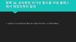 항목 36: 상속받은 비가상 함수를 파생 클래스
에서 재정의하지 말라
 상속받은 비가상 함수를 파생 클래스에서 재정의 하게 되면 is-a 관계에 위배된다.
 