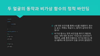 두 얼굴의 동작과 비가상 함수의 정적 바인딩
classB {
public:
voidmf();
...
};
classD:publicB { ... };
Dx;
B *pB= &x;
pB->mf();
D*pD= &x;
pD->mf();
 x에 대한 포인터를 통해 mf()를 호출한다. 함수
도 같고, 객체도 똑같으니, 동작이 같아야 하지
않나?
 비가상 함수는 정적 바인딩을 묶이기 때문에,
pB는 ‘B에 대한 포인터’ 타입으로 선언되었기
때문에, pB를 통해 호출되는 비가상 함수는 항
상 B클래스에 정의되어 있을 것이라 결정한다.
 