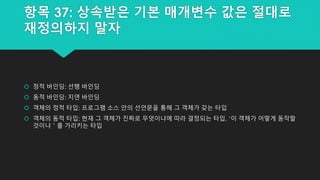 항목 37: 상속받은 기본 매개변수 값은 절대로
재정의하지 말자
 정적 바인딩: 선행 바인딩
 동적 바인딩: 지연 바인딩
 객체의 정적 타입: 프로그램 소스 안의 선언문을 통해 그 객체가 갖는 타입
 객체의 동적 타입: 현재 그 객체가 진짜로 무엇이냐에 따라 결정되는 타입, ‘이 객체가 어떻게 동작할
것이냐＇를 가리키는 타입
 