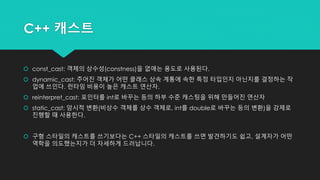 C++ 캐스트
 const_cast: 객체의 상수성(constness)을 없애는 용도로 사용된다.
 dynamic_cast: 주어진 객체가 어떤 클래스 상속 계통에 속한 특정 타입인지 아닌지를 결정하는 작
업에 쓰인다. 런타임 비용이 높은 캐스트 연산자.
 reinterpret_cast: 포인터를 int로 바꾸는 등의 하부 수준 캐스팅을 위해 만들어진 연산자
 static_cast: 암시적 변환(비상수 객체를 상수 객체로, int를 double로 바꾸는 등의 변환)을 강제로
진행할 때 사용한다.
 구형 스타일의 캐스트를 쓰기보다는 C++ 스타일의 캐스트를 쓰면 발견하기도 쉽고, 설계자가 어떤
역학을 의도했는지가 더 자세하게 드러납니다.
 