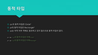 동적 타입
 pc의 동적 타입은 Circle*
 pr의 동적 타입은 Rectangle*
 ps는 아직 아무 객체도 참조하고 있지 않으므로 동적 타입이 없다.
ps = pc; //ps의 동적 타입은 이제 Circle*
ps = pr; // ps의 동적 타입은 이제 Rectangle*
 