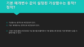 기본 매개변수 값이 설정된 가상함수는 동적?
정적?
 가상함수는 동적으로 바인딩되어 있다.
 기본 매개변수는 정적으로 바인딩되어 있다.
 그래서 파생 클래스에 정의된 가상 함수를 호출하면서 기본 클래스에 정의된 기본 매개변수 값을 사
용해 버릴 수 있다.
 