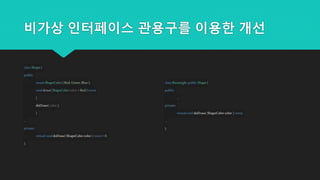 비가상 인터페이스 관용구를 이용한 개선
classShape{
public:
enumShapeColor{ Red,Green,Blue };
voiddraw(ShapeColorcolor =Red) const
{
doDraw(color );
}
...
private:
virtualvoiddoDraw(ShapeColorcolor ) const= 0;
};
classRectangle:public Shape{
public:
...
private:
virtualvoiddoDraw(ShapeColorcolor ) const;
...
};
 