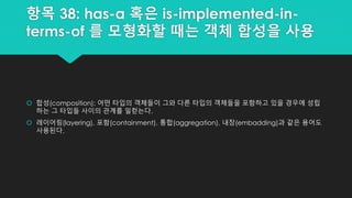 항목 38: has-a 혹은 is-implemented-in-
terms-of 를 모형화할 때는 객체 합성을 사용
 합성(composition): 어떤 타입의 객체들이 그와 다른 타입의 객체들을 포함하고 있을 경우에 성립
하는 그 타입들 사이의 관계를 일컫는다.
 레이어링(layering), 포함(containment), 통합(aggregation), 내장(embadding)과 같은 용어도
사용된다.
 