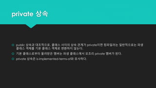 private 상속
 public 상속과 대조적으로, 클래스 사이의 상속 관계가 private이면 컴파일러는 일반적으로는 파생
클래스 객체를 기본 클래스 객체로 변환하지 않는다.
 기본 클래스로부터 물려받은 멤버는 파생 클래스에서 모조리 private 멤버가 된다.
 private 상속은 is-implemented-terms-of와 유사하다.
 