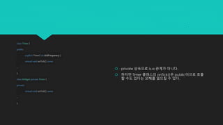 classTimer{
public:
explicitTimer(inttickFrequency );
virtualvoidonTick() const;
...
};
classWidget: privateTimer{
private:
virtualvoidonTick() const;
...
};
 private 상속으로 is-a 관계가 아니다.
 하지만 Timer 클래스의 onTick()은 public이므로 호출
할 수도 있다는 오해를 일으킬 수 있다.
 