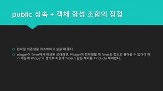 public 상속 + 객체 합성 조합의 장점
 컴파일 의존성을 최소화하고 싶을 때 좋다.
 Widget이 Timer에서 파생된 상태라면, Widget이 컴파일될 때 Timer의 정의도 끌어올 수 있어야 하
기 때문에 Widget의 정의부 파일에 Timer.h 같은 헤더를 #include 해야한다.
 