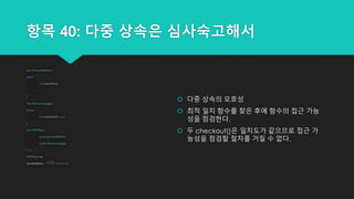 항목 40: 다중 상속은 심사숙고해서
 다중 상속의 모호성
 최적 일치 함수를 찾은 후에 함수의 접근 가능
성을 점검한다.
 두 checkout()은 일치도가 같으므로 접근 가
능성을 점검할 절차를 거칠 수 없다.
class BorrowableItem {
public:
void checkOut();
...
};
class ElectronicGadget {
private:
bool checkOut() const;
};
class MP3Player:
public BorrowableItem,
public ElectronicGadget
{...};
MP3Player mp;
mp.checkOut(); // 어떤 checkOut()?
 