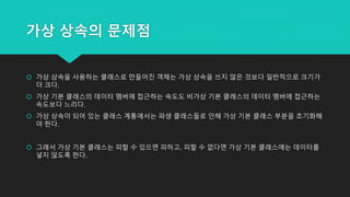 가상 상속의 문제점
 가상 상속을 사용하는 클래스로 만들어진 객체는 가상 상속을 쓰지 않은 것보다 일반적으로 크기가
더 크다.
 가상 기본 클래스의 데이터 멤버에 접근하는 속도도 비가상 기본 클래스의 데이터 멤버에 접근하는
속도보다 느리다.
 가상 상속이 되어 있는 클래스 계통에서는 파생 클래스들로 인해 가상 기본 클래스 부분을 초기화해
야 한다.
 그래서 가상 기본 클래스는 피할 수 있으면 피하고, 피할 수 없다면 가상 기본 클래스에는 데이터를
넣지 않도록 한다.
 