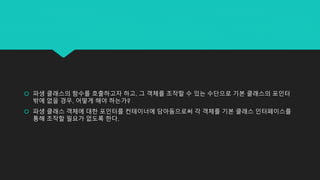  파생 클래스의 함수를 호출하고자 하고, 그 객체를 조작할 수 있는 수단으로 기본 클래스의 포인터
밖에 없을 경우, 어떻게 해야 하는가?
 파생 클래스 객체에 대한 포인터를 컨테이너에 담아둠으로써 각 객체를 기본 클래스 인터페이스를
통해 조작할 필요가 없도록 한다.
 