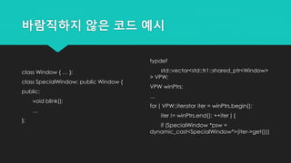 바람직하지 않은 코드 예시
class Window { … };
class SpecialWindow: public Window {
public:
void blink();
…
};
typdef
std::vector<std::tr1::shared_ptr<Window>
> VPW;
VPW winPtrs;
…
for ( VPW::iterator iter = winPtrs.begin();
iter != winPtrs.end(); ++iter ) {
if (SpecialWindow *psw =
dynamic_cast<SpecialWindow*>(iter->get()))
 