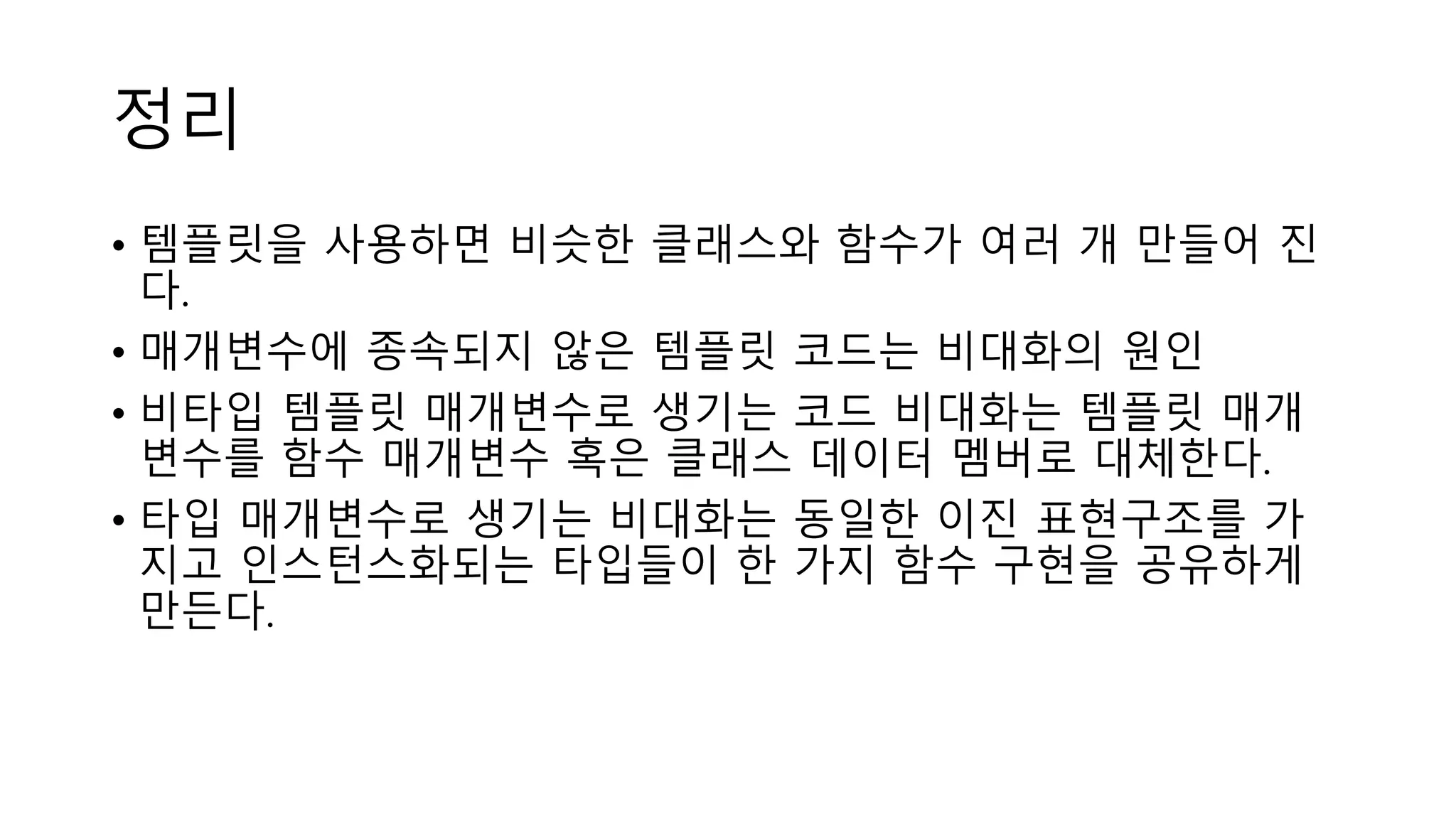 정리
• 템플릿을 사용하면 비슷한 클래스와 함수가 여러 개 만들어 진
다.
• 매개변수에 종속되지 않은 템플릿 코드는 비대화의 원인
• 비타입 템플릿 매개변수로 생기는 코드 비대화는 템플릿 매개
변수를 함수 매개변수 혹은 클래스 데이터 멤버로 대체한다.
• 타입 매개변수로 생기는 비대화는 동일한 이진 표현구조를 가
지고 인스턴스화되는 타입들이 한 가지 함수 구현을 공유하게
만든다.
 