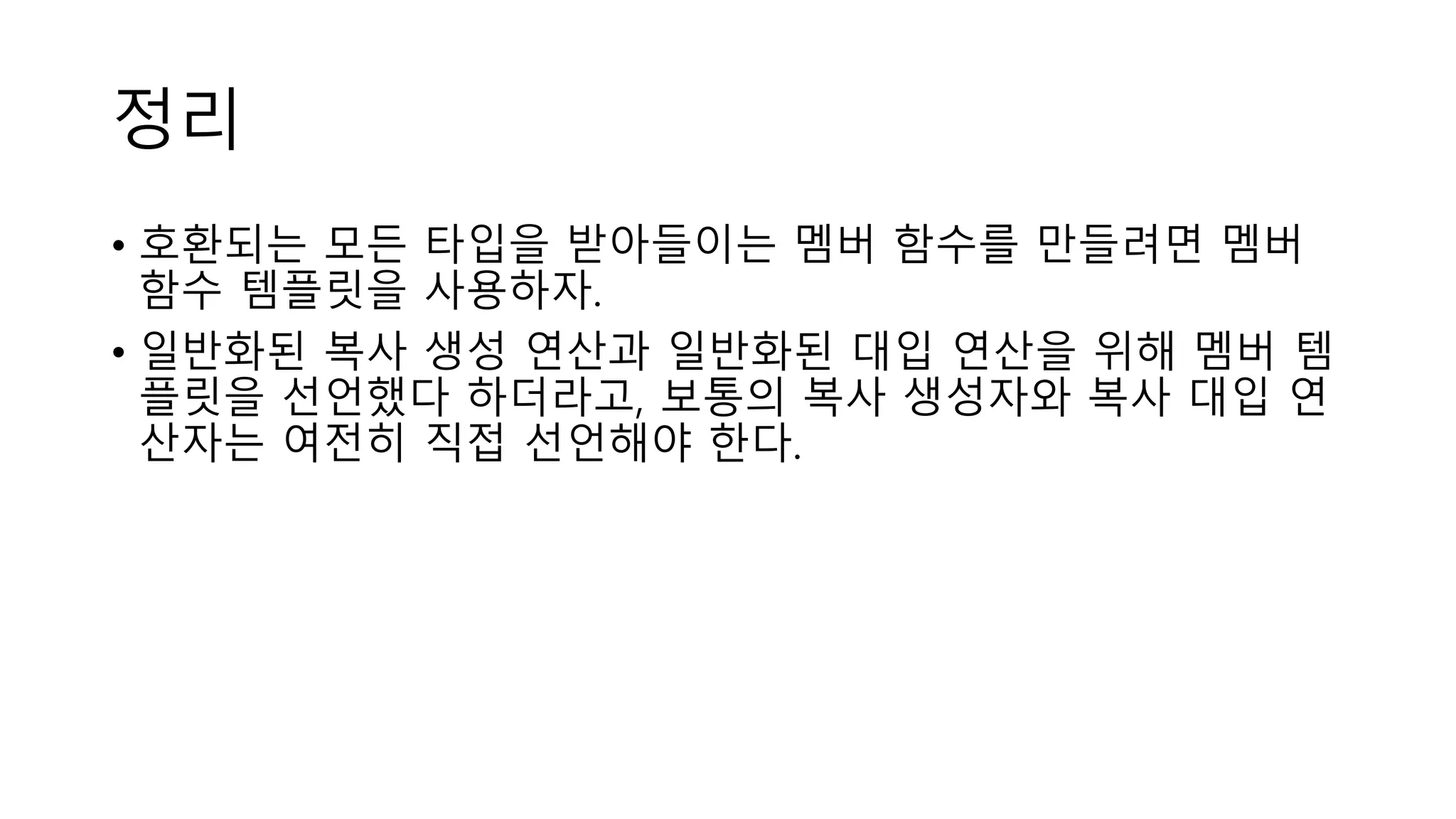 정리
• 호환되는 모든 타입을 받아들이는 멤버 함수를 만들려면 멤버
함수 템플릿을 사용하자.
• 일반화된 복사 생성 연산과 일반화된 대입 연산을 위해 멤버 템
플릿을 선언했다 하더라고, 보통의 복사 생성자와 복사 대입 연
산자는 여전히 직접 선언해야 한다.
 