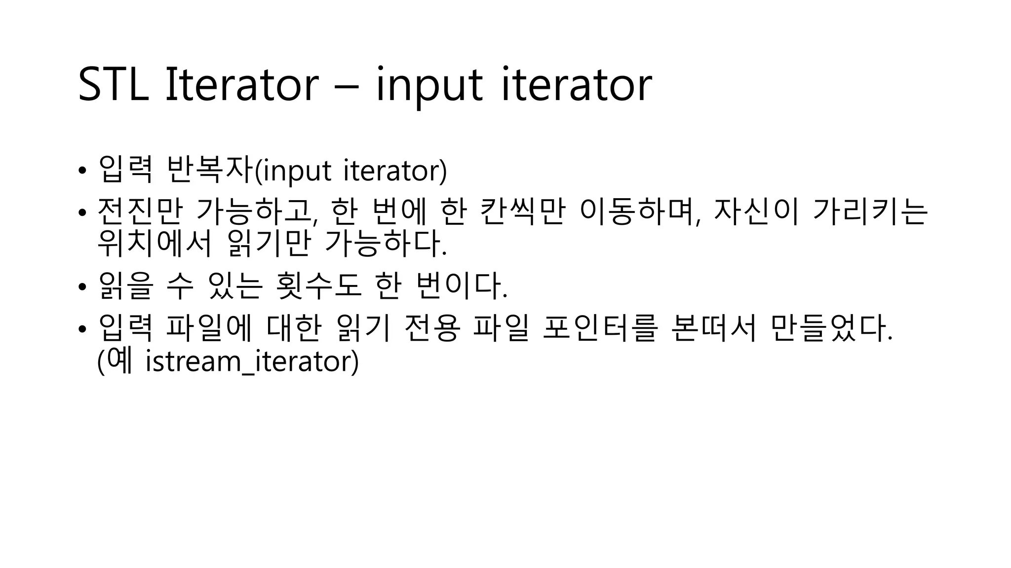 STL Iterator – input iterator
• 입력 반복자(input iterator)
• 전진만 가능하고, 한 번에 한 칸씩만 이동하며, 자신이 가리키는
위치에서 읽기만 가능하다.
• 읽을 수 있는 횟수도 한 번이다.
• 입력 파일에 대한 읽기 전용 파일 포인터를 본떠서 만들었다.
(예 istream_iterator)
 
