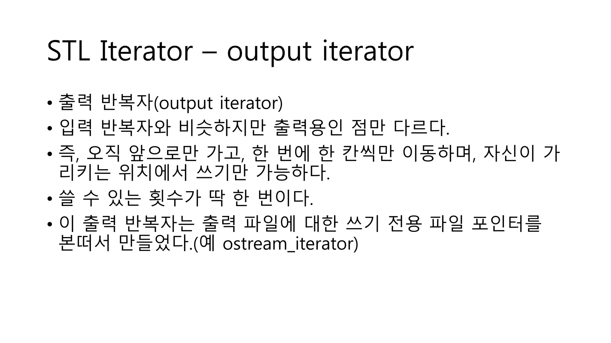 STL Iterator – output iterator
• 출력 반복자(output iterator)
• 입력 반복자와 비슷하지만 출력용인 점만 다르다.
• 즉, 오직 앞으로만 가고, 한 번에 한 칸씩만 이동하며, 자신이 가
리키는 위치에서 쓰기만 가능하다.
• 쓸 수 있는 횟수가 딱 한 번이다.
• 이 출력 반복자는 출력 파일에 대한 쓰기 전용 파일 포인터를
본떠서 만들었다.(예 ostream_iterator)
 