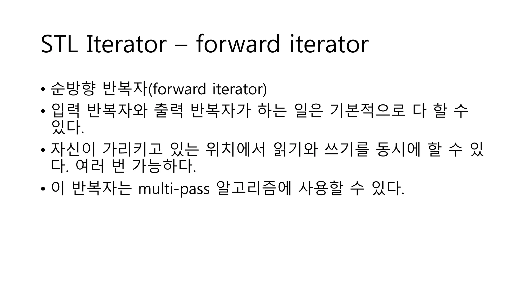 STL Iterator – forward iterator
• 순방향 반복자(forward iterator)
• 입력 반복자와 출력 반복자가 하는 일은 기본적으로 다 할 수
있다.
• 자신이 가리키고 있는 위치에서 읽기와 쓰기를 동시에 할 수 있
다. 여러 번 가능하다.
• 이 반복자는 multi-pass 알고리즘에 사용할 수 있다.
 