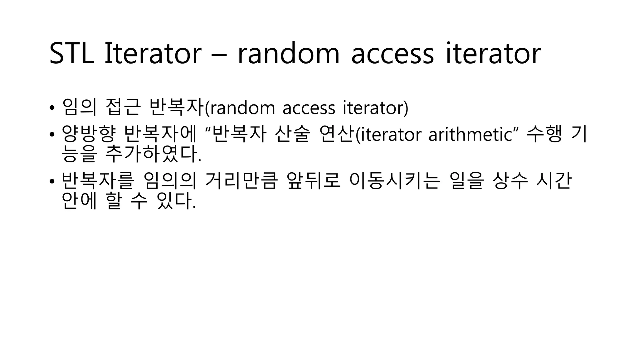 STL Iterator – random access iterator
• 임의 접근 반복자(random access iterator)
• 양방향 반복자에 “반복자 산술 연산(iterator arithmetic” 수행 기
능을 추가하였다.
• 반복자를 임의의 거리만큼 앞뒤로 이동시키는 일을 상수 시간
안에 할 수 있다.
 