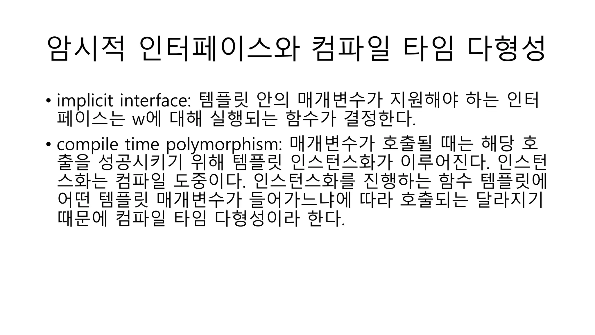 암시적 인터페이스와 컴파일 타임 다형성
• implicit interface: 템플릿 안의 매개변수가 지원해야 하는 인터
페이스는 w에 대해 실행되는 함수가 결정한다.
• compile time polymorphism: 매개변수가 호출될 때는 해당 호
출을 성공시키기 위해 템플릿 인스턴스화가 이루어진다. 인스턴
스화는 컴파일 도중이다. 인스턴스화를 진행하는 함수 템플릿에
어떤 템플릿 매개변수가 들어가느냐에 따라 호출되는 달라지기
때문에 컴파일 타임 다형성이라 한다.
 