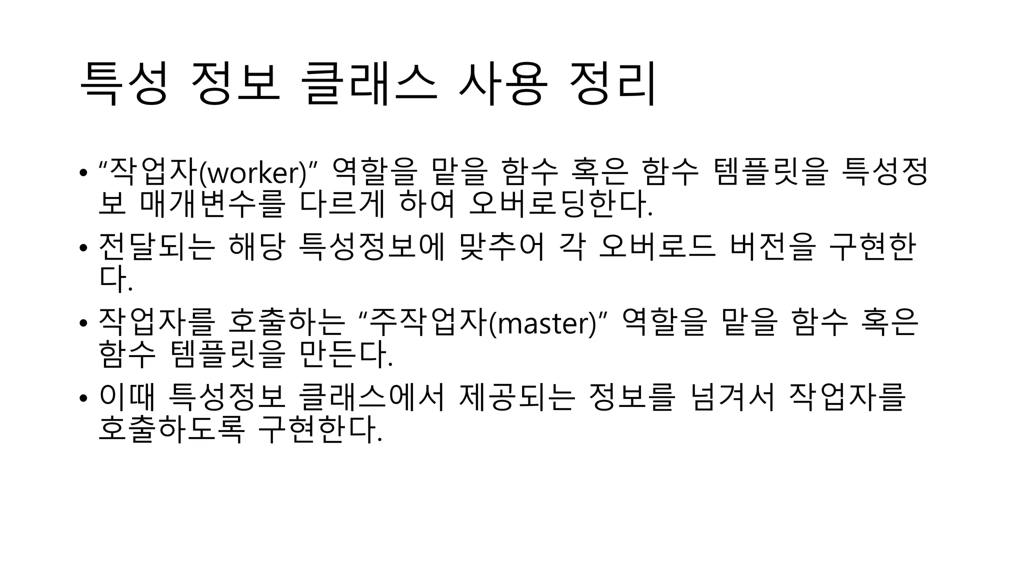 특성 정보 클래스 사용 정리
• “작업자(worker)” 역할을 맡을 함수 혹은 함수 템플릿을 특성정
보 매개변수를 다르게 하여 오버로딩한다.
• 전달되는 해당 특성정보에 맞추어 각 오버로드 버전을 구현한
다.
• 작업자를 호출하는 “주작업자(master)” 역할을 맡을 함수 혹은
함수 템플릿을 만든다.
• 이때 특성정보 클래스에서 제공되는 정보를 넘겨서 작업자를
호출하도록 구현한다.
 