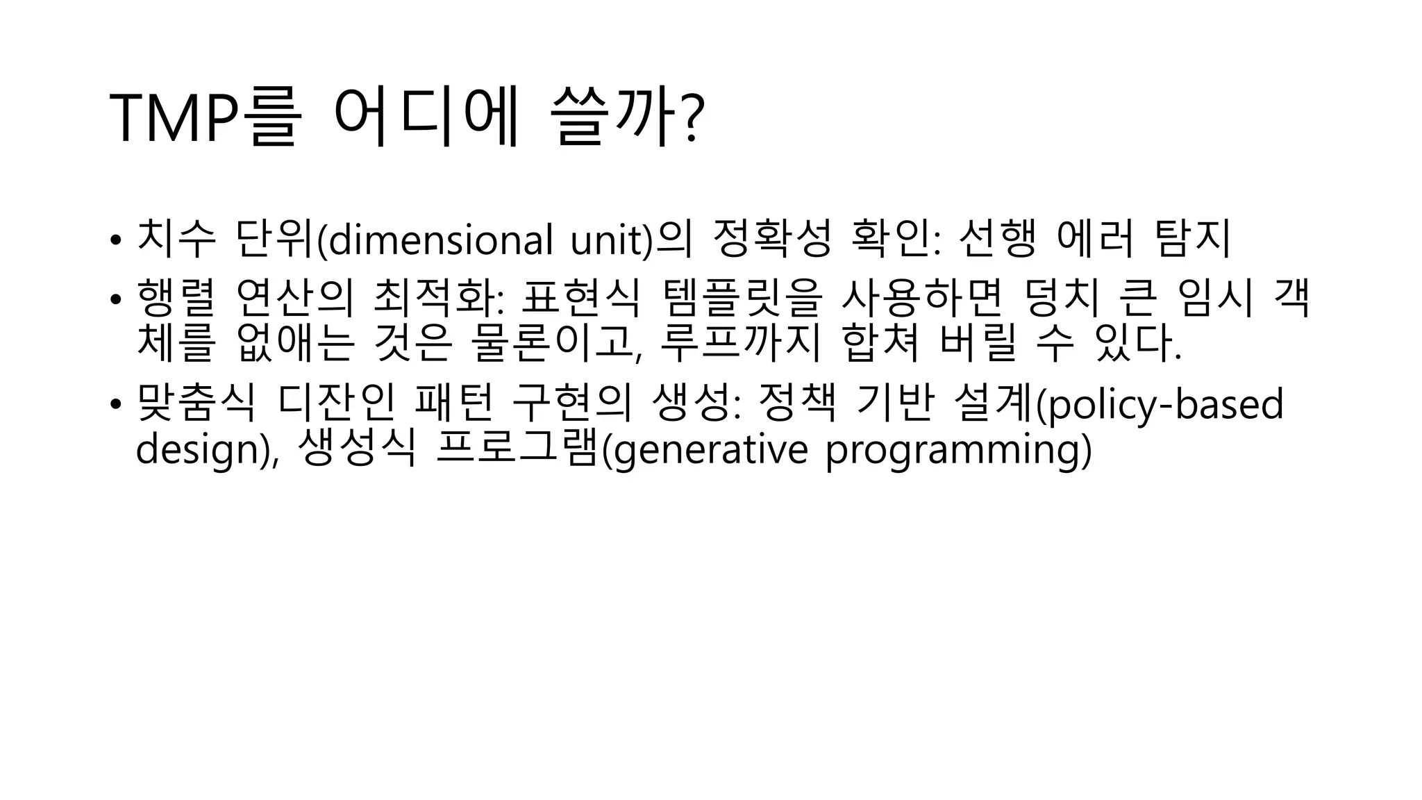 TMP를 어디에 쓸까?
• 치수 단위(dimensional unit)의 정확성 확인: 선행 에러 탐지
• 행렬 연산의 최적화: 표현식 템플릿을 사용하면 덩치 큰 임시 객
체를 없애는 것은 물론이고, 루프까지 합쳐 버릴 수 있다.
• 맞춤식 디잔인 패턴 구현의 생성: 정책 기반 설계(policy-based
design), 생성식 프로그램(generative programming)
 