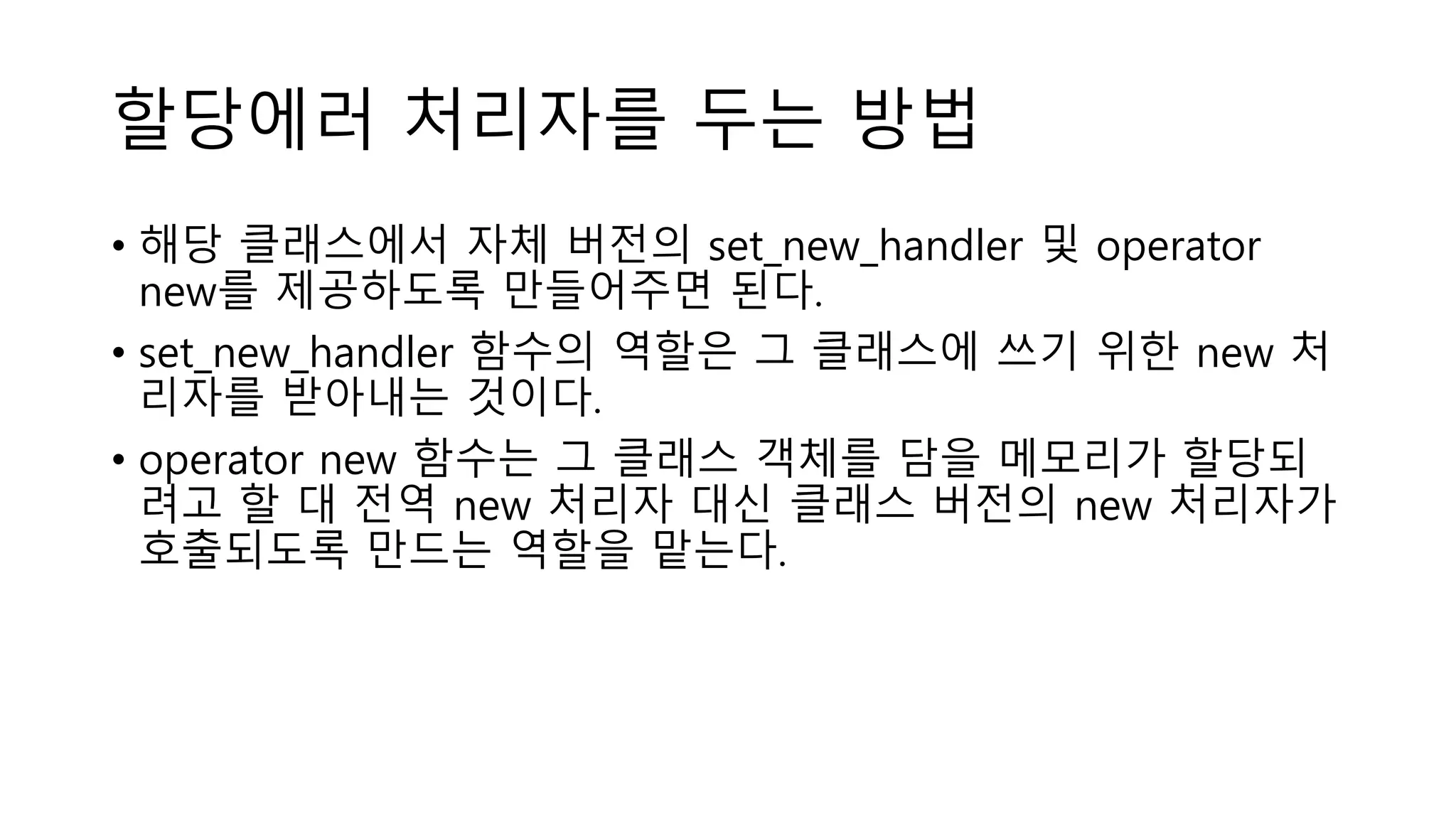 할당에러 처리자를 두는 방법
• 해당 클래스에서 자체 버전의 set_new_handler 및 operator
new를 제공하도록 만들어주면 된다.
• set_new_handler 함수의 역할은 그 클래스에 쓰기 위한 new 처
리자를 받아내는 것이다.
• operator new 함수는 그 클래스 객체를 담을 메모리가 할당되
려고 할 대 전역 new 처리자 대신 클래스 버전의 new 처리자가
호출되도록 만드는 역할을 맡는다.
 