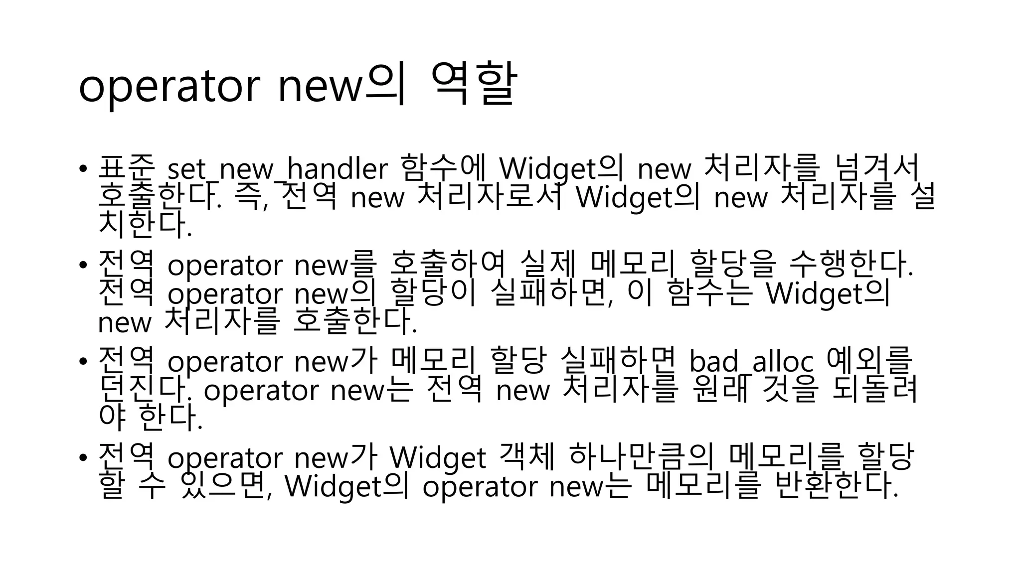 operator new의 역할
• 표준 set_new_handler 함수에 Widget의 new 처리자를 넘겨서
호출한다. 즉, 전역 new 처리자로서 Widget의 new 처리자를 설
치한다.
• 전역 operator new를 호출하여 실제 메모리 할당을 수행한다.
전역 operator new의 할당이 실패하면, 이 함수는 Widget의
new 처리자를 호출한다.
• 전역 operator new가 메모리 할당 실패하면 bad_alloc 예외를
던진다. operator new는 전역 new 처리자를 원래 것을 되돌려
야 한다.
• 전역 operator new가 Widget 객체 하나만큼의 메모리를 할당
할 수 있으면, Widget의 operator new는 메모리를 반환한다.
 