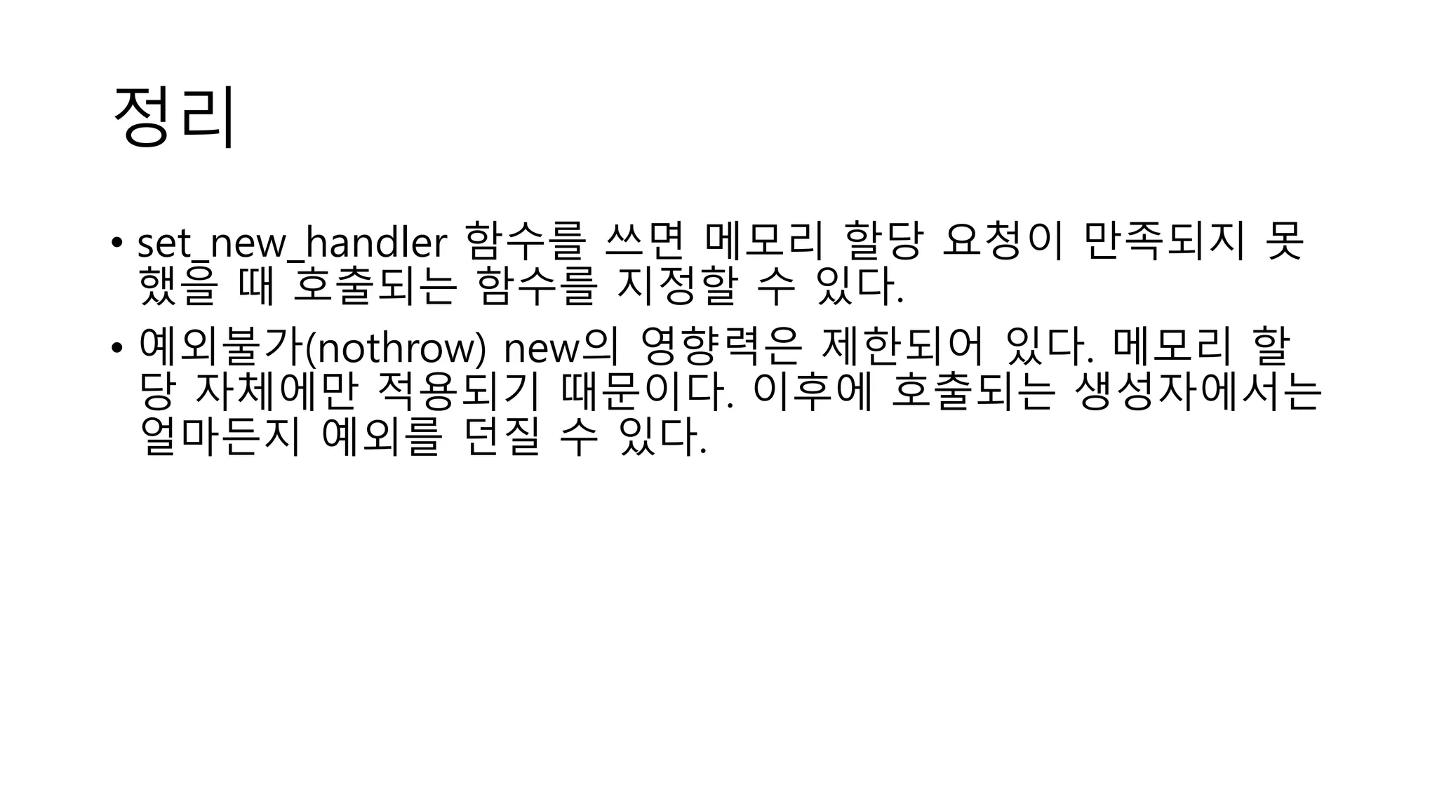 정리
• set_new_handler 함수를 쓰면 메모리 할당 요청이 만족되지 못
했을 때 호출되는 함수를 지정할 수 있다.
• 예외불가(nothrow) new의 영향력은 제한되어 있다. 메모리 할
당 자체에만 적용되기 때문이다. 이후에 호출되는 생성자에서는
얼마든지 예외를 던질 수 있다.
 