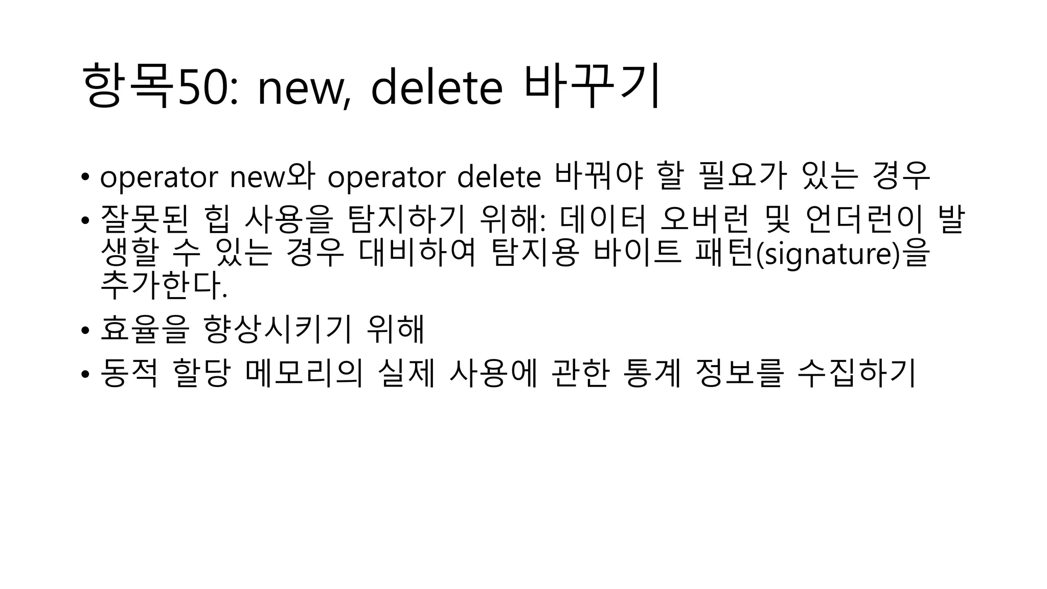 항목50: new, delete 바꾸기
• operator new와 operator delete 바꿔야 할 필요가 있는 경우
• 잘못된 힙 사용을 탐지하기 위해: 데이터 오버런 및 언더런이 발
생할 수 있는 경우 대비하여 탐지용 바이트 패턴(signature)을
추가한다.
• 효율을 향상시키기 위해
• 동적 할당 메모리의 실제 사용에 관한 통계 정보를 수집하기
 