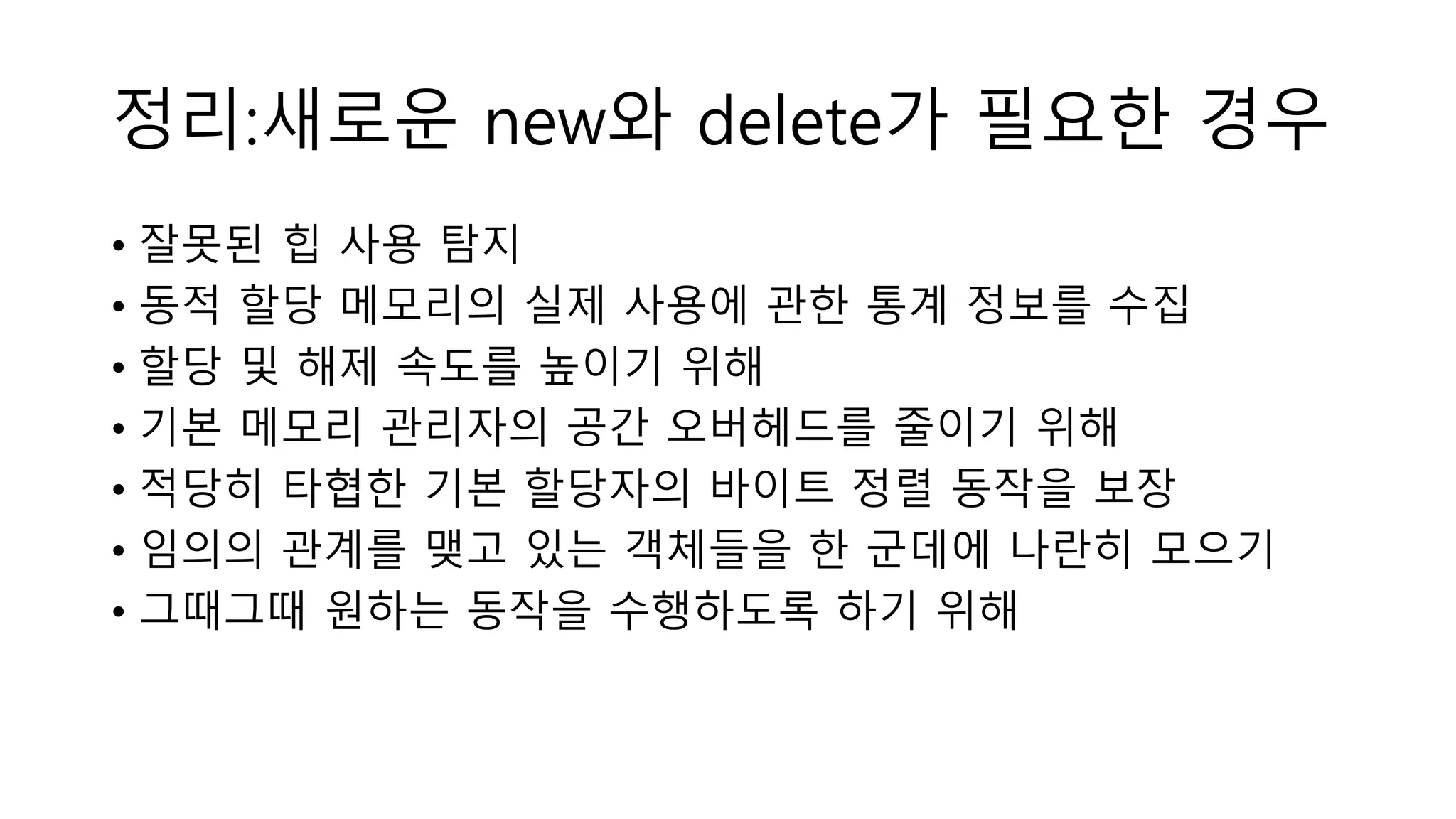 정리:새로운 new와 delete가 필요한 경우
• 잘못된 힙 사용 탐지
• 동적 할당 메모리의 실제 사용에 관한 통계 정보를 수집
• 할당 및 해제 속도를 높이기 위해
• 기본 메모리 관리자의 공간 오버헤드를 줄이기 위해
• 적당히 타협한 기본 할당자의 바이트 정렬 동작을 보장
• 임의의 관계를 맺고 있는 객체들을 한 군데에 나란히 모으기
• 그때그때 원하는 동작을 수행하도록 하기 위해
 